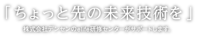 「ちょっと先の未来技術を」株式会社デンセンのelife研修センターがサポートします。