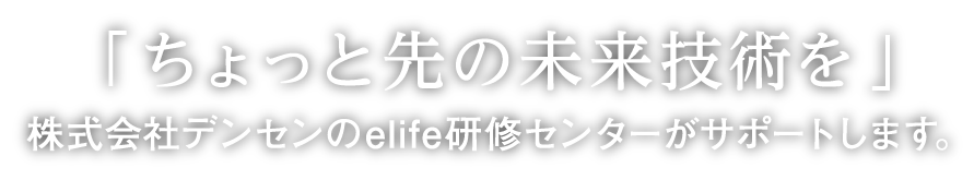 「ちょっと先の未来技術を」株式会社デンセンのelife研修センターがサポートします。